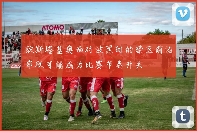 欧斯塔基奥面对波黑时的禁区前沿串联可能成为比赛节奏开关