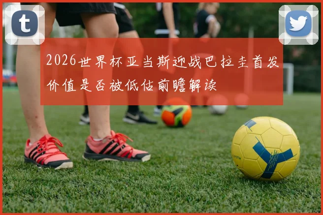 2026世界杯亚当斯迎战巴拉圭首发价值是否被低估前瞻解读