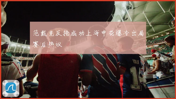 范戴克反抢成功上海申花爆冷出局赛后热议