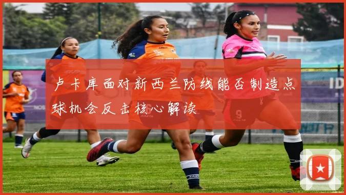 卢卡库面对新西兰防线能否制造点球机会反击核心解读