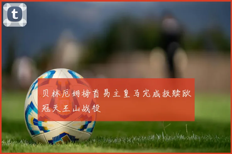 贝林厄姆榜首易主皇马完成救赎欧冠天王山战役