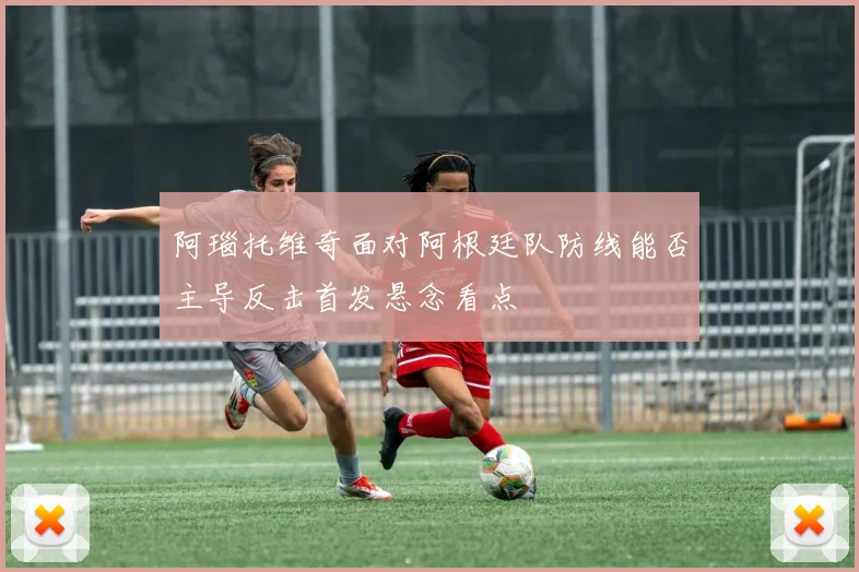 阿瑙托维奇面对阿根廷队防线能否主导反击首发悬念看点