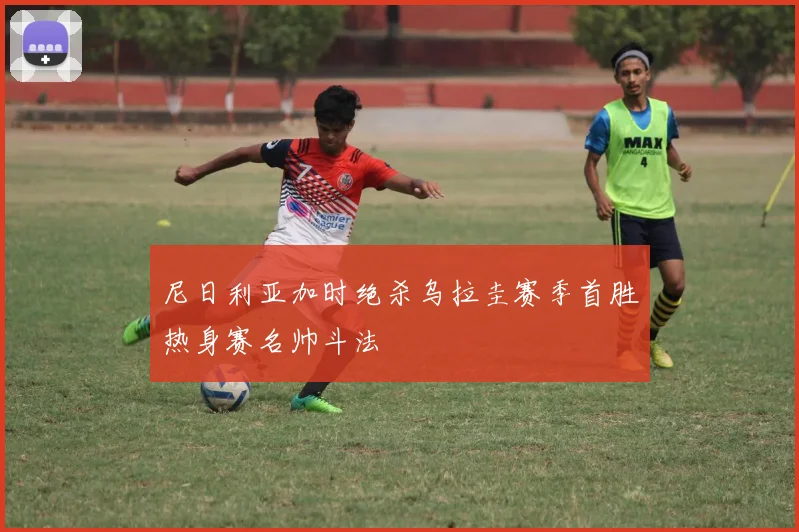 尼日利亚加时绝杀乌拉圭赛季首胜热身赛名帅斗法