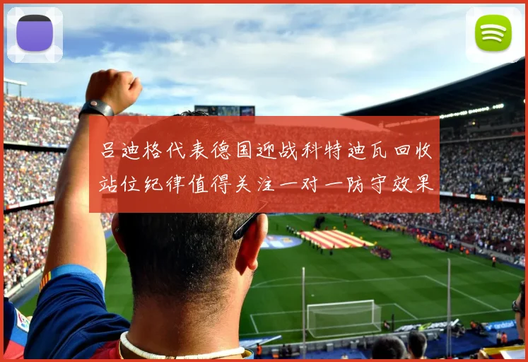 吕迪格代表德国迎战科特迪瓦回收站位纪律值得关注一对一防守效果