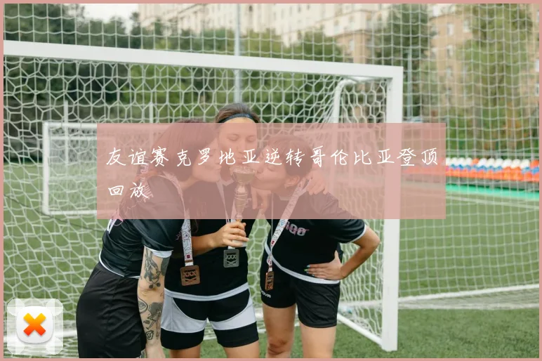 友谊赛克罗地亚逆转哥伦比亚登顶回放