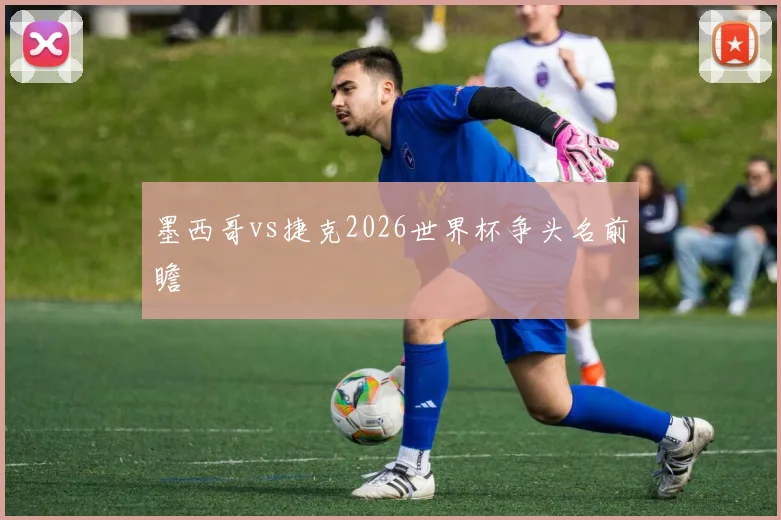 墨西哥vs捷克2026世界杯争头名前瞻