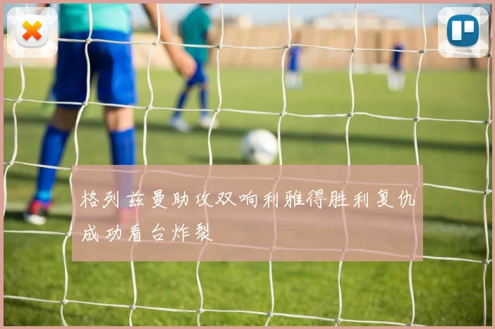 格列兹曼助攻双响利雅得胜利复仇成功看台炸裂
