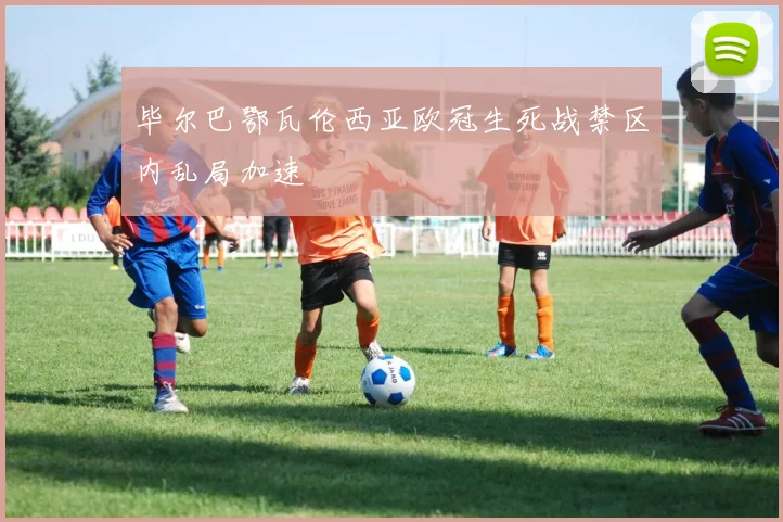 毕尔巴鄂瓦伦西亚欧冠生死战禁区内乱局加速