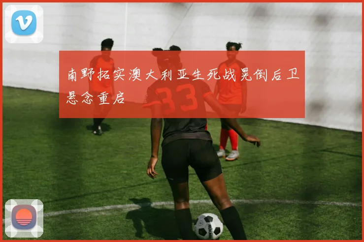 南野拓实澳大利亚生死战晃倒后卫悬念重启