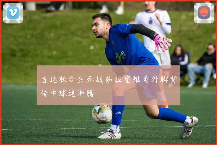 吉达联合生死战弗拉霍维奇外脚背传中球迷沸腾