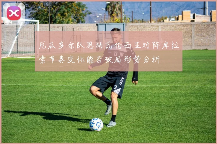 厄瓜多尔队恩纳瓦伦西亚对阵库拉索节奏变化能否破局形势分析