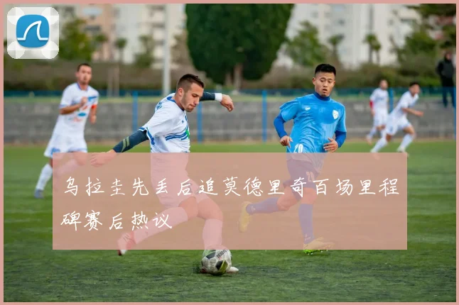乌拉圭先丢后追莫德里奇百场里程碑赛后热议