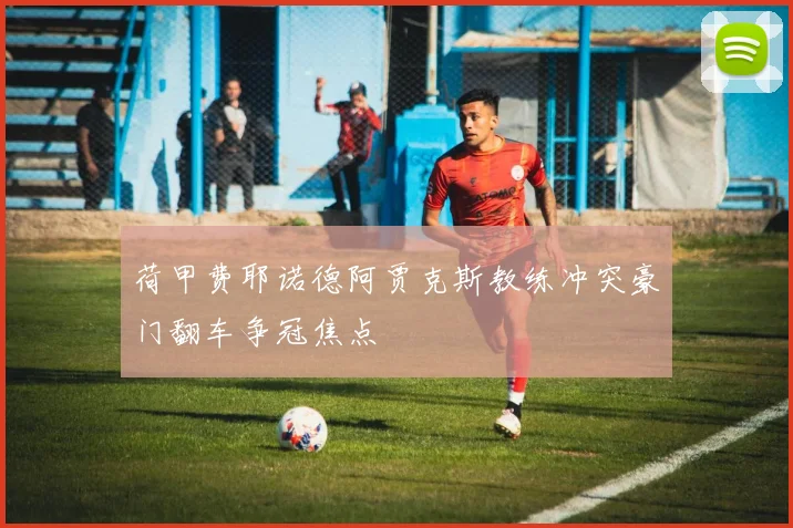 荷甲费耶诺德阿贾克斯教练冲突豪门翻车争冠焦点