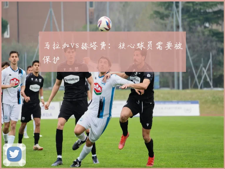 马拉加vs赫塔费：核心球员需要被保护
