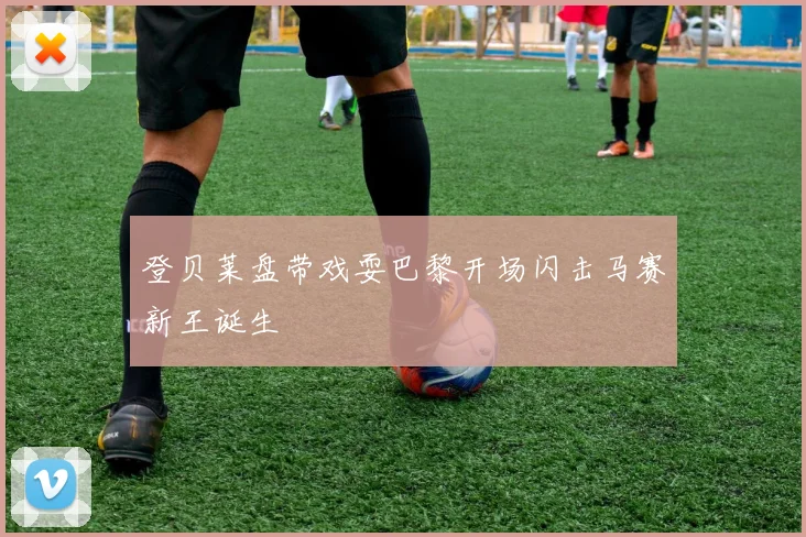 登贝莱盘带戏耍巴黎开场闪击马赛新王诞生