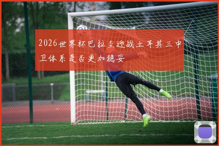 2026世界杯巴拉圭迎战土耳其三中卫体系是否更加稳妥