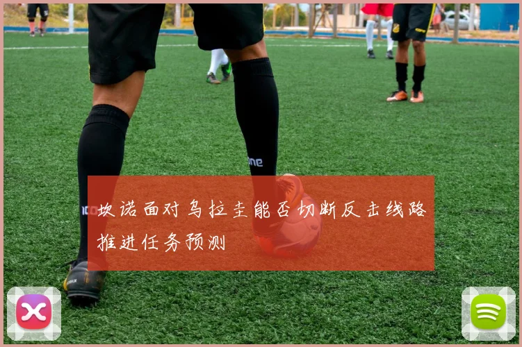 坎诺面对乌拉圭能否切断反击线路推进任务预测