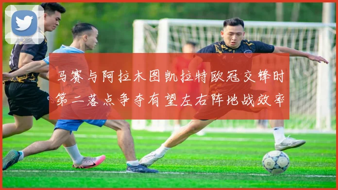 马赛与阿拉木图凯拉特欧冠交锋时第二落点争夺有望左右阵地战效率