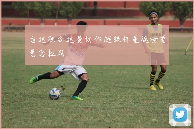 吉达联合达曼协作超级杯重返榜首悬念拉满