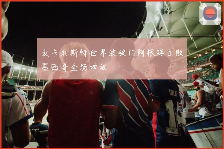麦卡利斯特世界波破门阿根廷击败墨西哥全场回放