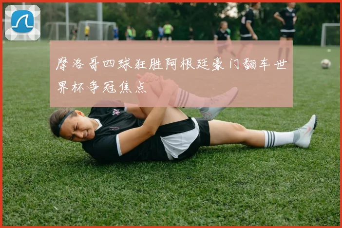 摩洛哥四球狂胜阿根廷豪门翻车世界杯争冠焦点