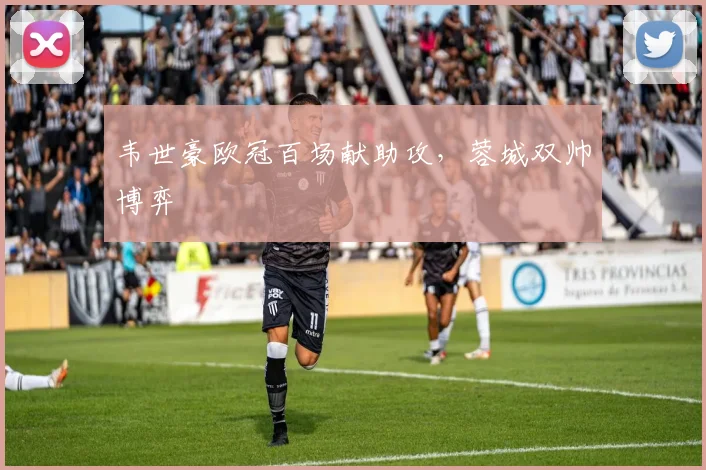 韦世豪欧冠百场献助攻，蓉城双帅博弈