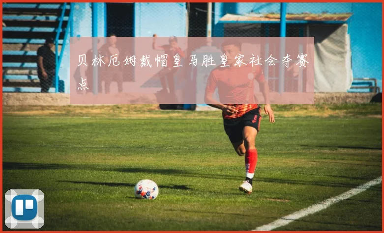 贝林厄姆戴帽皇马胜皇家社会夺赛点
