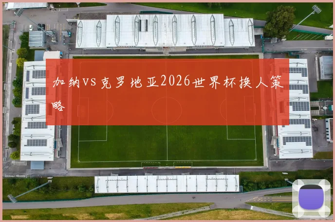 加纳vs克罗地亚2026世界杯换人策略