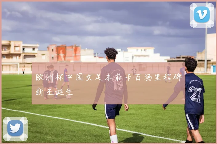 欧洲杯中国女足本菲卡百场里程碑新王诞生