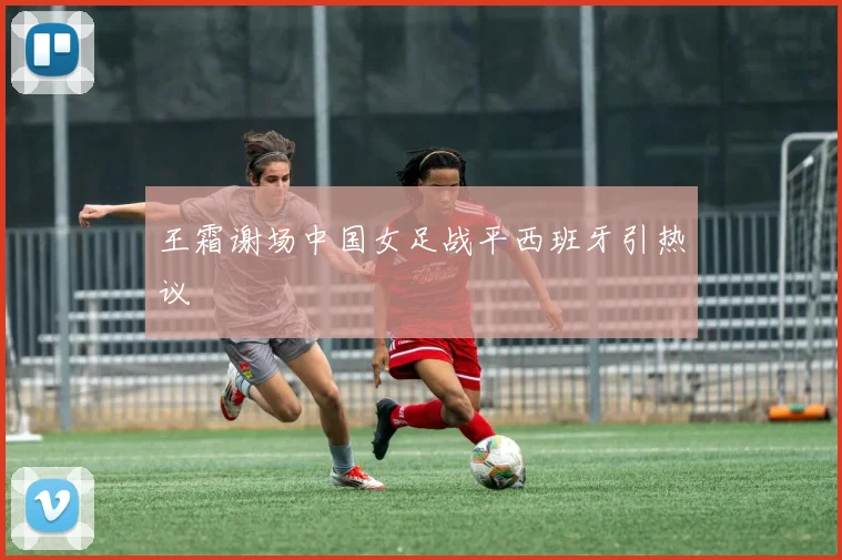 王霜谢场中国女足战平西班牙引热议
