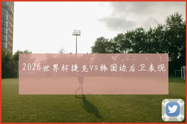 2026世界杯捷克vs韩国边后卫表现