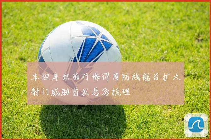 本坦库尔面对佛得角防线能否扩大射门威胁首发悬念梳理