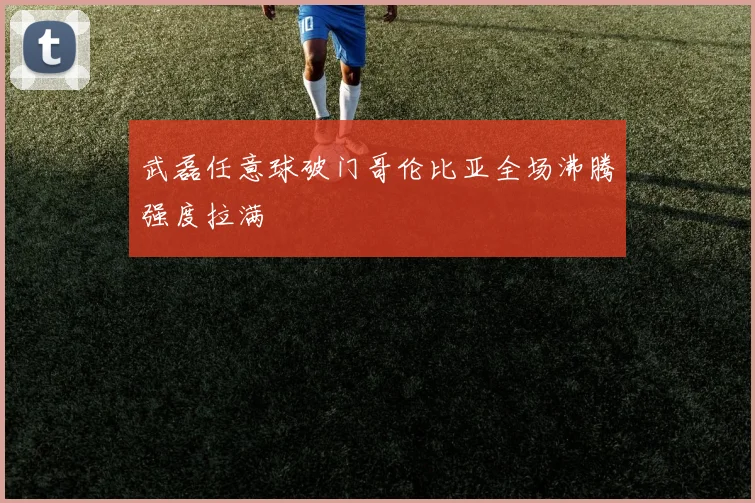 武磊任意球破门哥伦比亚全场沸腾强度拉满