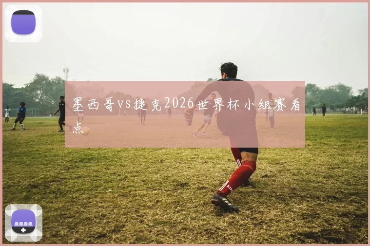 墨西哥vs捷克2026世界杯小组赛看点