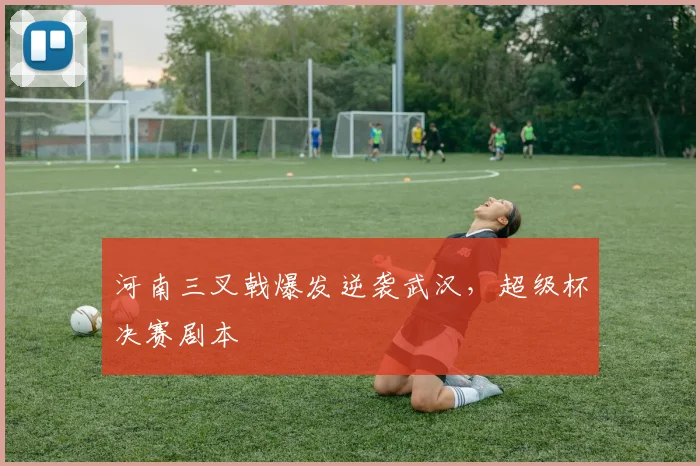 河南三叉戟爆发逆袭武汉，超级杯决赛剧本