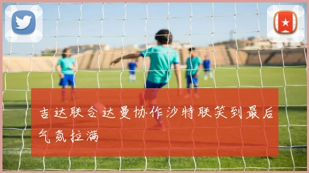 吉达联合达曼协作沙特联笑到最后气氛拉满