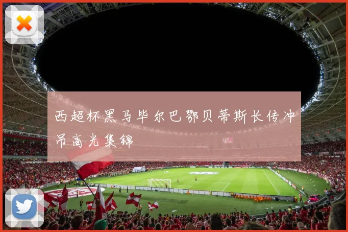 西超杯黑马毕尔巴鄂贝蒂斯长传冲吊高光集锦