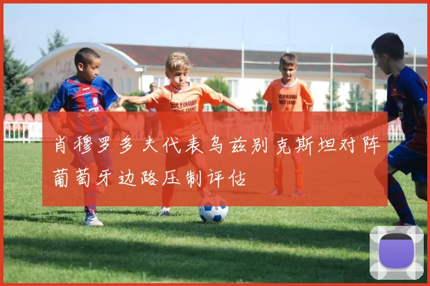 肖穆罗多夫代表乌兹别克斯坦对阵葡萄牙边路压制评估