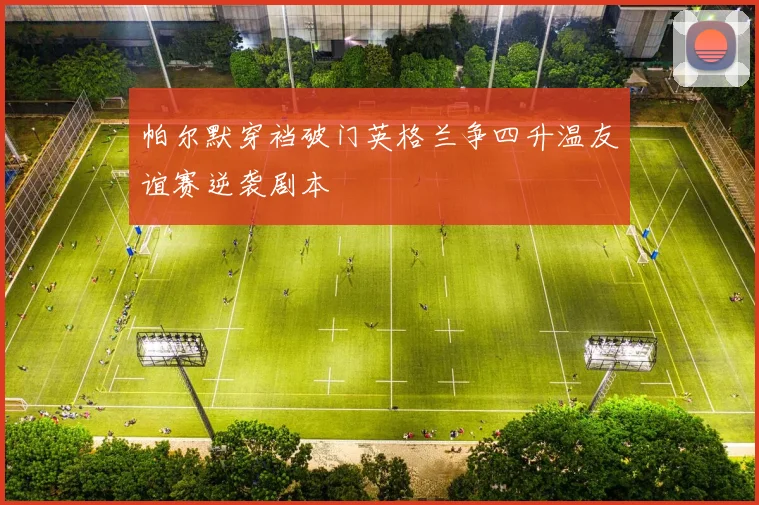 帕尔默穿裆破门英格兰争四升温友谊赛逆袭剧本