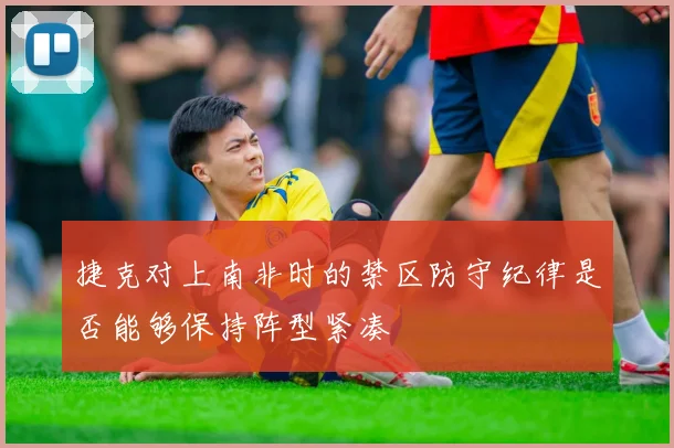 捷克对上南非时的禁区防守纪律是否能够保持阵型紧凑