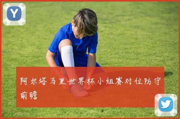 阿尔塔马里世界杯小组赛对位防守前瞻