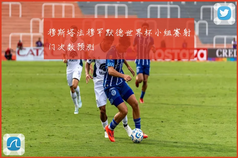 穆斯塔法穆罕默德世界杯小组赛射门次数预测