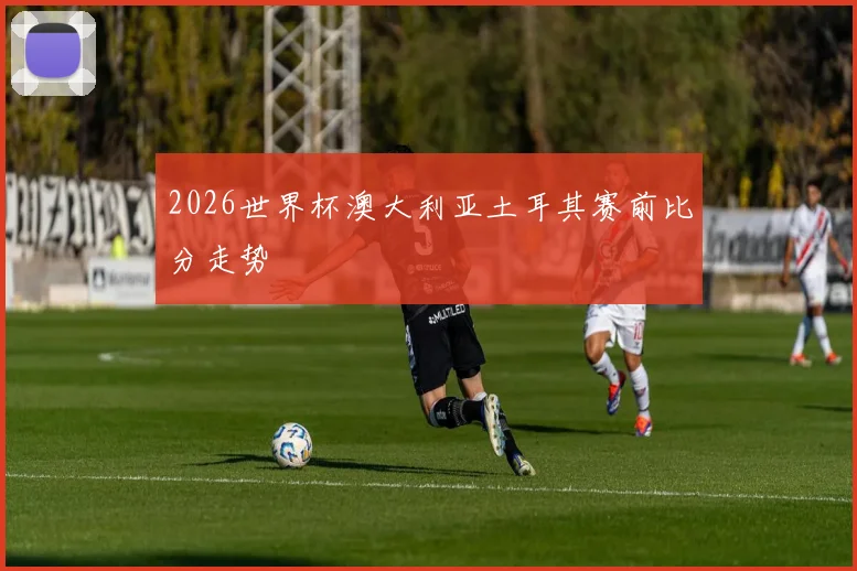 2026世界杯澳大利亚土耳其赛前比分走势