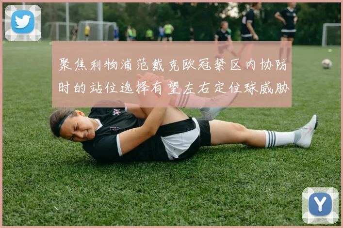 聚焦利物浦范戴克欧冠禁区内协防时的站位选择有望左右定位球威胁