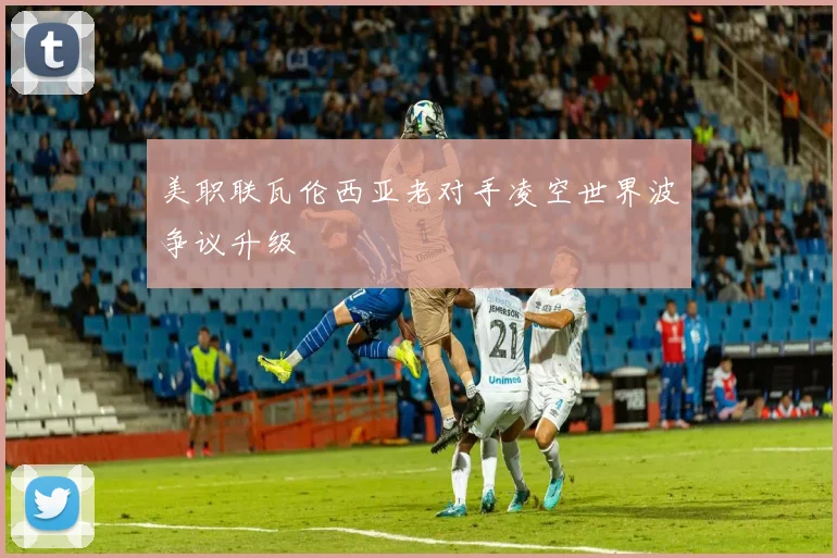 美职联瓦伦西亚老对手凌空世界波争议升级