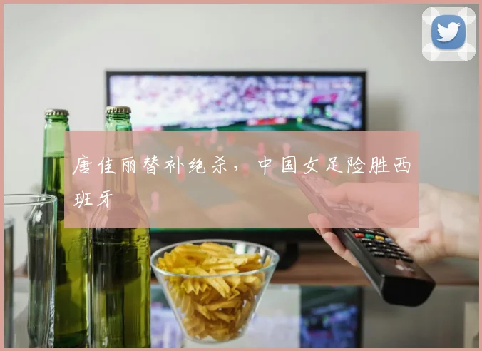 唐佳丽替补绝杀，中国女足险胜西班牙