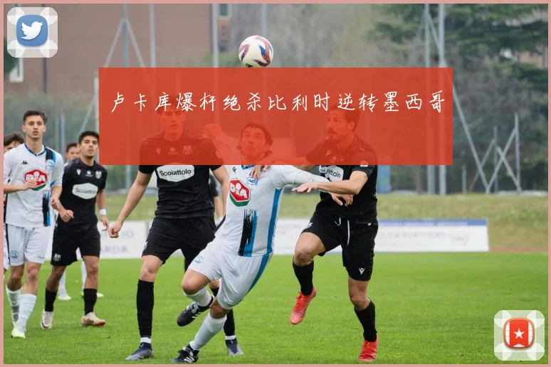 卢卡库爆杆绝杀比利时逆转墨西哥