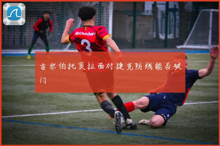 吉尔伯托莫拉面对捷克防线能否破门