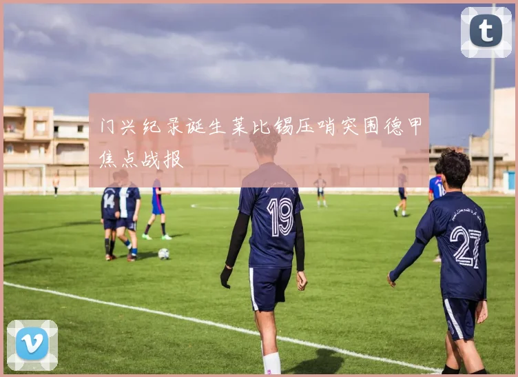 门兴纪录诞生莱比锡压哨突围德甲焦点战报