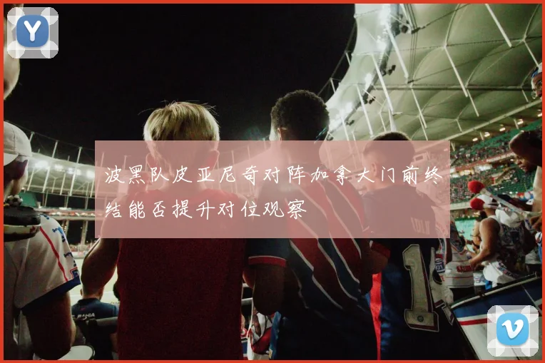 波黑队皮亚尼奇对阵加拿大门前终结能否提升对位观察